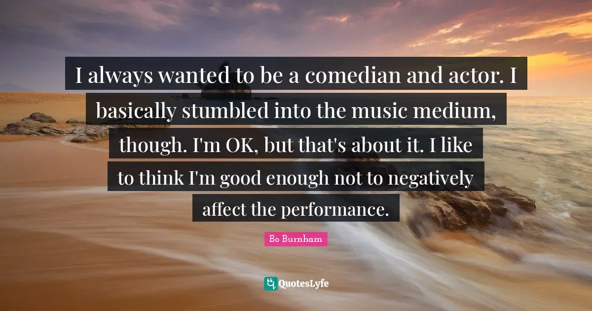 Bo Burnham Quotes: I always wanted to be a comedian and actor. I basically stumbled into the music medium, though. I'm OK, but that's about it. I like to think I'm good enough not to negatively affect the performance.