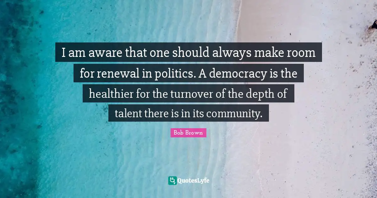 Bob Brown Quotes: "I am aware that one should always make room for renewal in politics. A democracy is the healthier for the turnover of the depth of talent there is in its community."