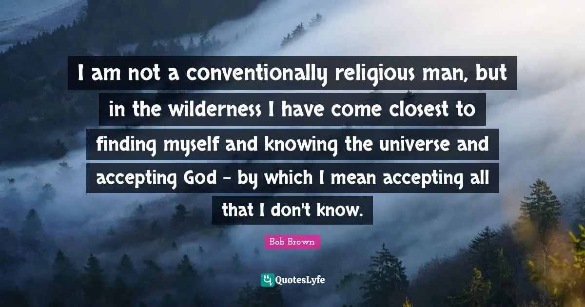 Bob Brown Quotes: "I am not a conventionally religious man, but in the wilderness I have come closest to finding myself and knowing the universe and accepting God - by which I mean accepting all that I don't know."