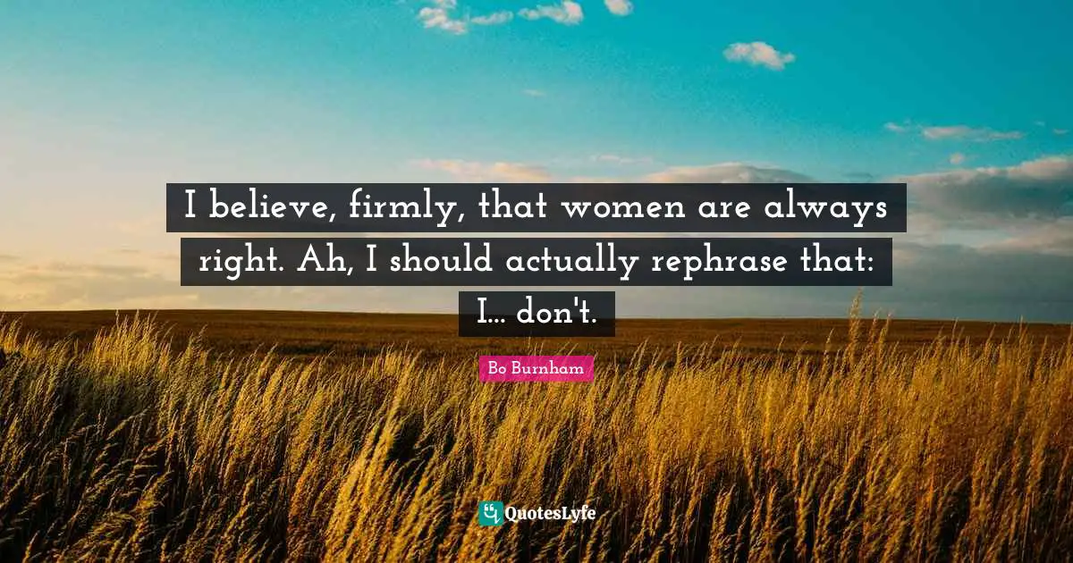 I believe, firmly, that women are always right. Ah, I should actually rephrase that: I... don't.