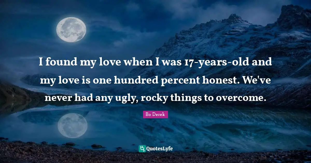 I found my love when I was 17-years-old and my love is one hundred percent honest. We've never had any ugly, rocky things to overcome.
