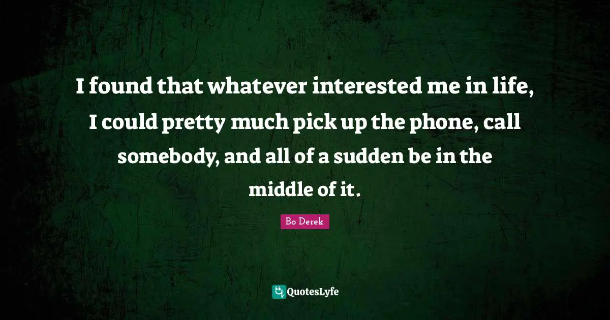 I found that whatever interested me in life, I could pretty much pick up the phone, call somebody, and all of a sudden be in the middle of it.