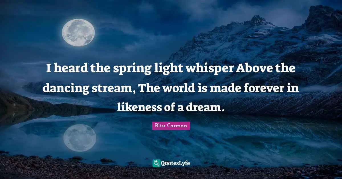 I heard the spring light whisper Above the dancing stream, The world is made forever in likeness of a dream.
