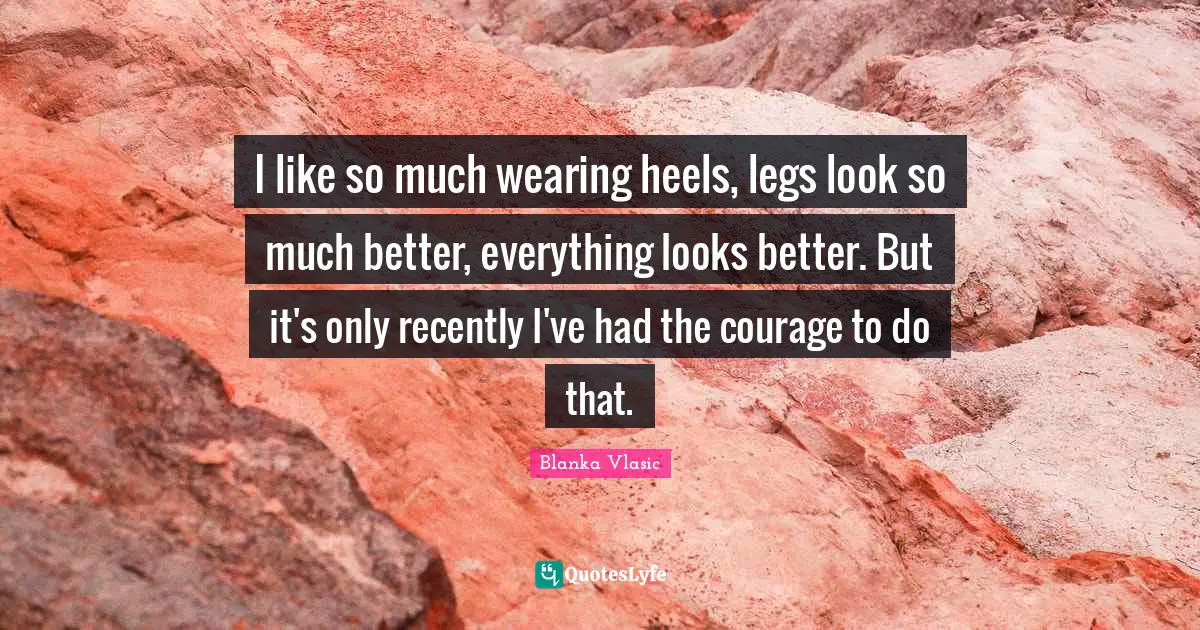 I like so much wearing heels, legs look so much better, everything looks better. But it's only recently I've had the courage to do that.