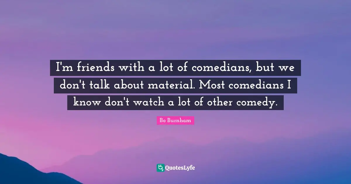 I'm friends with a lot of comedians, but we don't talk about material. Most comedians I know don't watch a lot of other comedy.