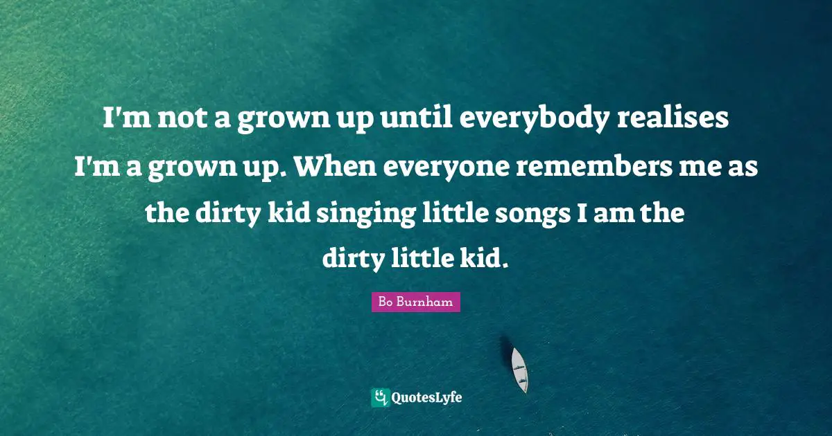 I'm not a grown up until everybody realises I'm a grown up. When everyone remembers me as the dirty kid singing little songs I am the dirty little kid.