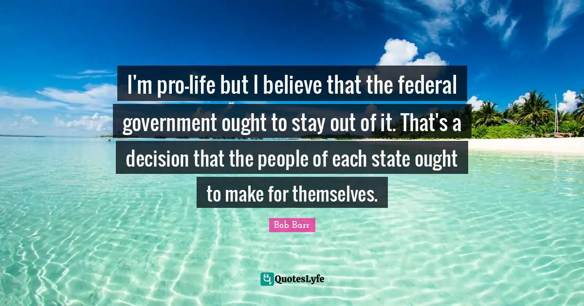 I'm pro-life but I believe that the federal government ought to stay out of it. That's a decision that the people of each state ought to make for themselves.