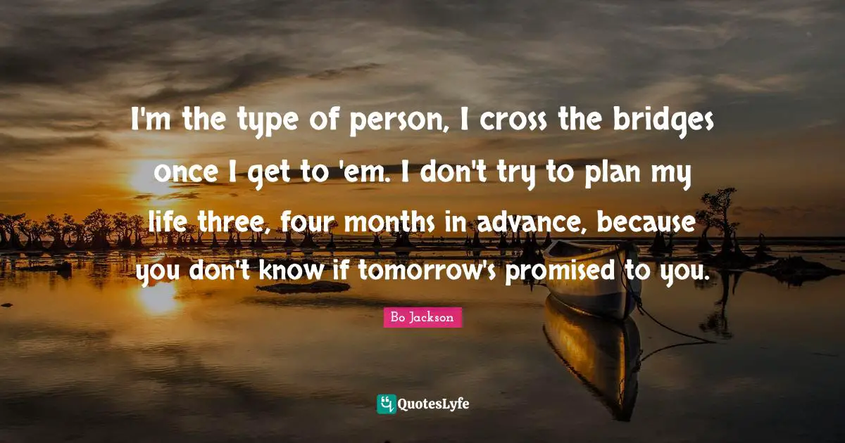 I'm the type of person, I cross the bridges once I get to 'em. I don't try to plan my life three, four months in advance, because you don't know if tomorrow's promised to you.