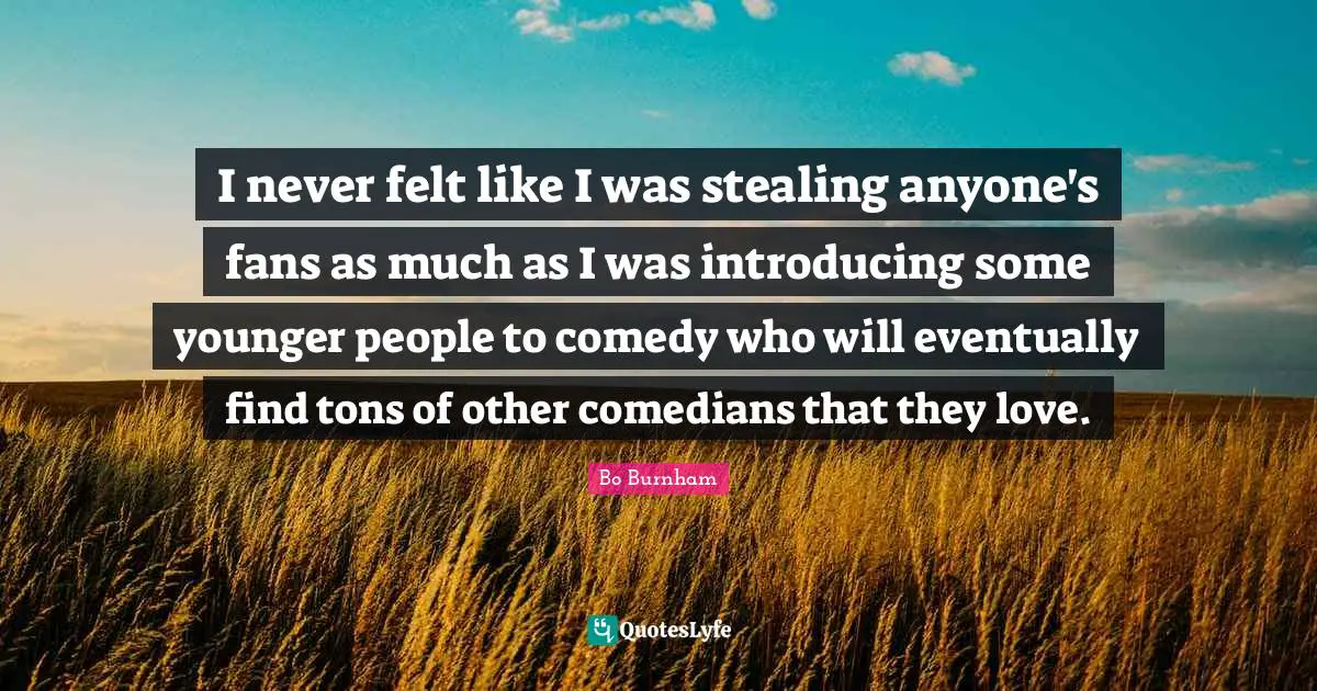 I never felt like I was stealing anyone's fans as much as I was introducing some younger people to comedy who will eventually find tons of other comedians that they love.