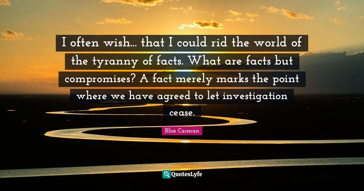 I often wish... that I could rid the world of the tyranny of facts. What are facts but compromises? A fact merely marks the point where we have agreed to let investigation cease.