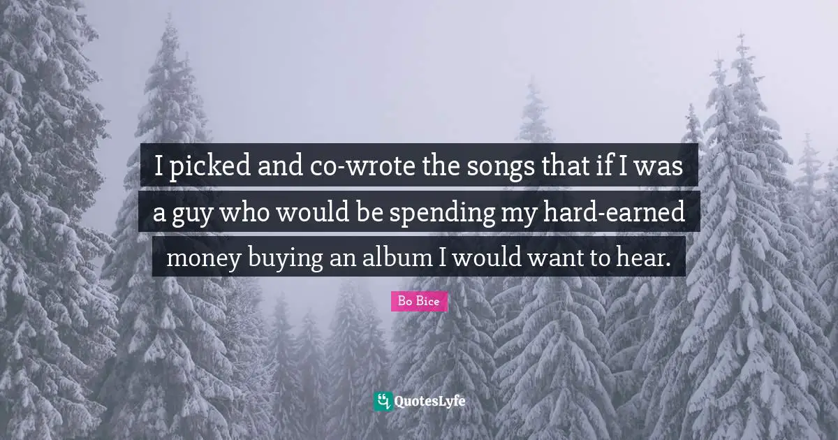 I picked and co-wrote the songs that if I was a guy who would be spending my hard-earned money buying an album I would want to hear.