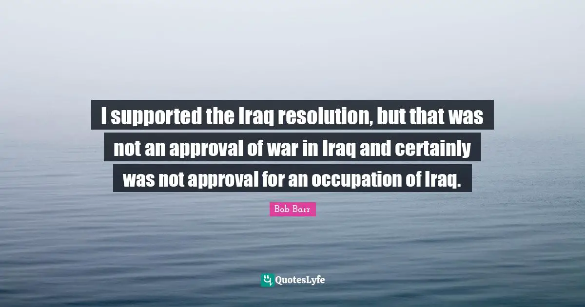 I supported the Iraq resolution, but that was not an approval of war in Iraq and certainly was not approval for an occupation of Iraq.