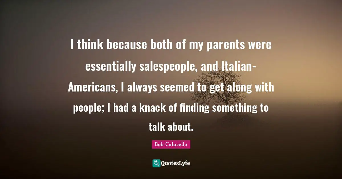 I think because both of my parents were essentially salespeople, and Italian-Americans, I always seemed to get along with people; I had a knack of finding something to talk about.