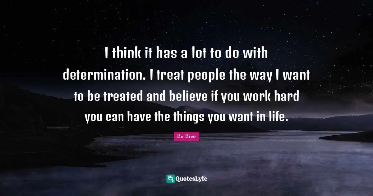 I think it has a lot to do with determination. I treat people the way I want to be treated and believe if you work hard you can have the things you want in life.