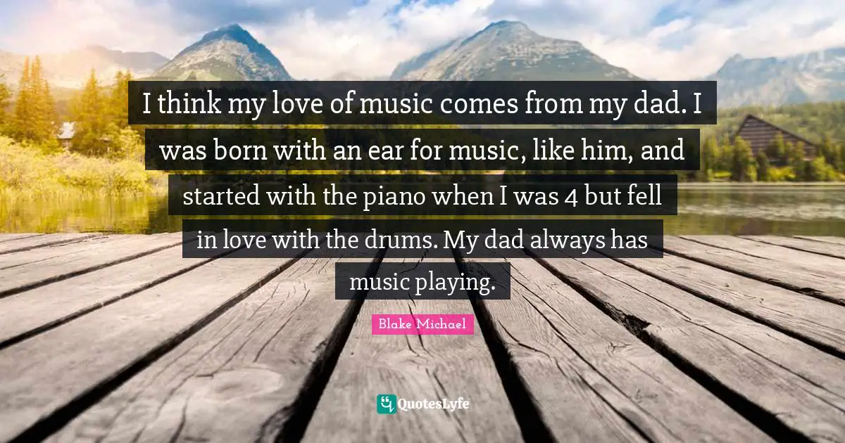 I think my love of music comes from my dad. I was born with an ear for music, like him, and started with the piano when I was 4 but fell in love with the drums. My dad always has music playing.