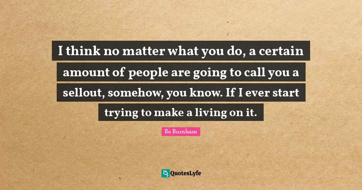 I think no matter what you do, a certain amount of people are going to call you a sellout, somehow, you know. If I ever start trying to make a living on it.