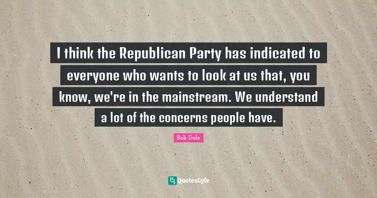 Bob Dole Quotes: "I think the Republican Party has indicated to everyone who wants to look at us that, you know, we're in the mainstream. We understand a lot of the concerns people have."