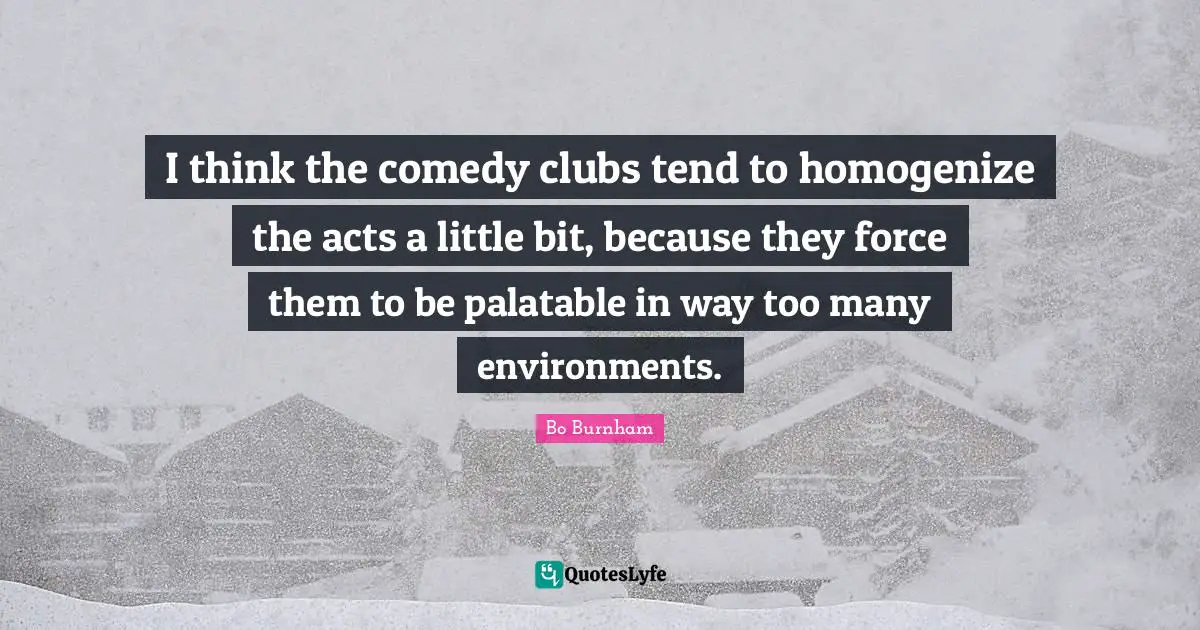 I think the comedy clubs tend to homogenize the acts a little bit, because they force them to be palatable in way too many environments.