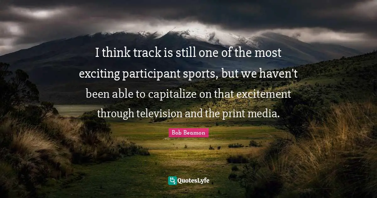 I think track is still one of the most exciting participant sports, but we haven't been able to capitalize on that excitement through television and the print media.