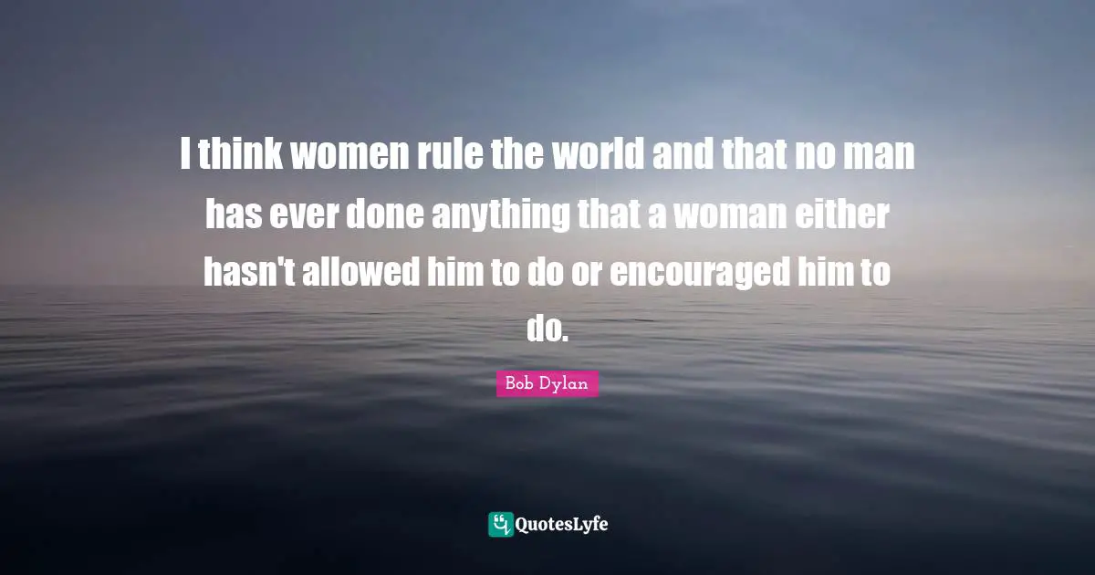 I think women rule the world and that no man has ever done anything that a woman either hasn't allowed him to do or encouraged him to do.