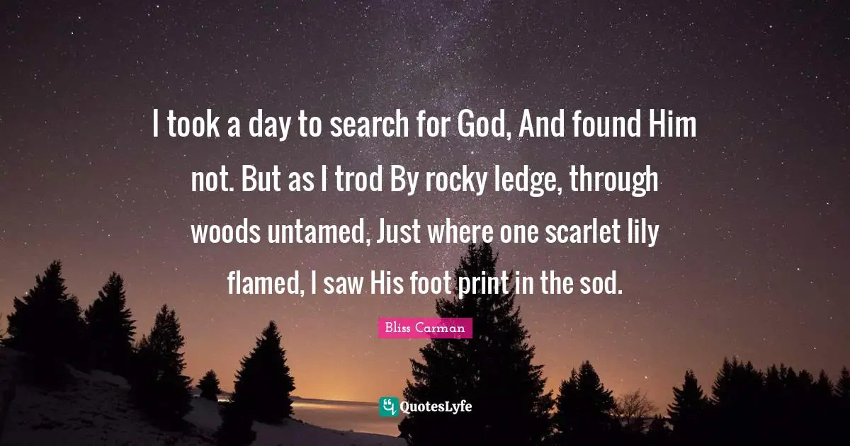 I took a day to search for God, And found Him not. But as I trod By rocky ledge, through woods untamed, Just where one scarlet lily flamed, I saw His foot print in the sod.