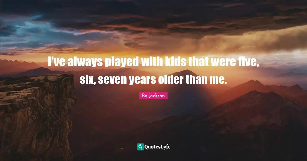 I've always played with kids that were five, six, seven years older than me.