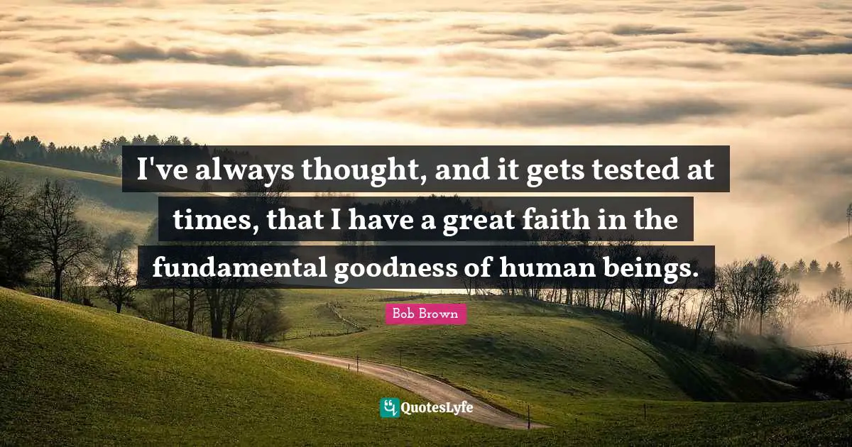 Bob Brown Quotes: "I've always thought, and it gets tested at times, that I have a great faith in the fundamental goodness of human beings."
