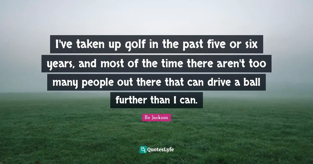 I've taken up golf in the past five or six years, and most of the time there aren't too many people out there that can drive a ball further than I can.