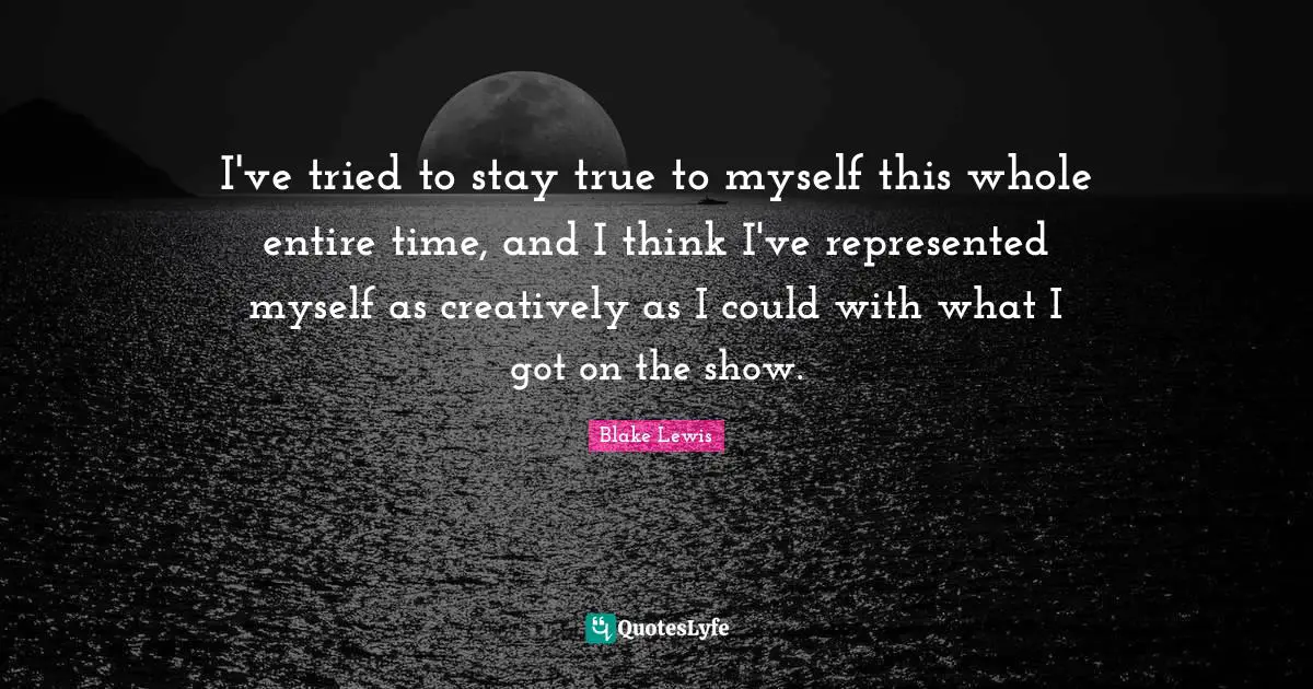 I've tried to stay true to myself this whole entire time, and I think I've represented myself as creatively as I could with what I got on the show.