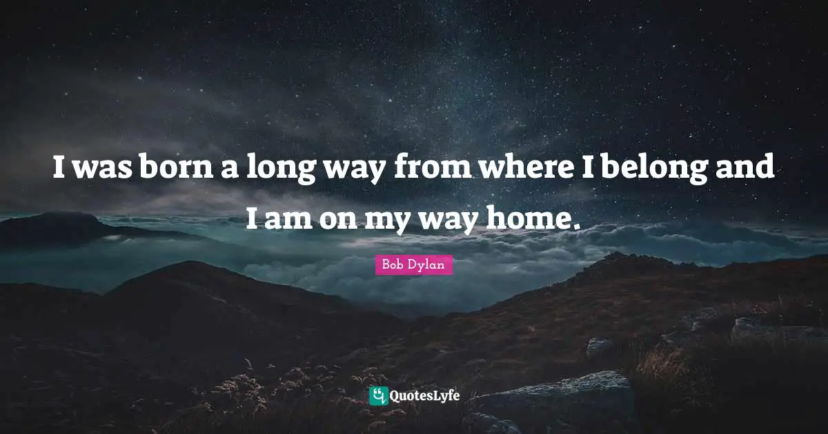 I was born a long way from where I belong and I am on my way home.