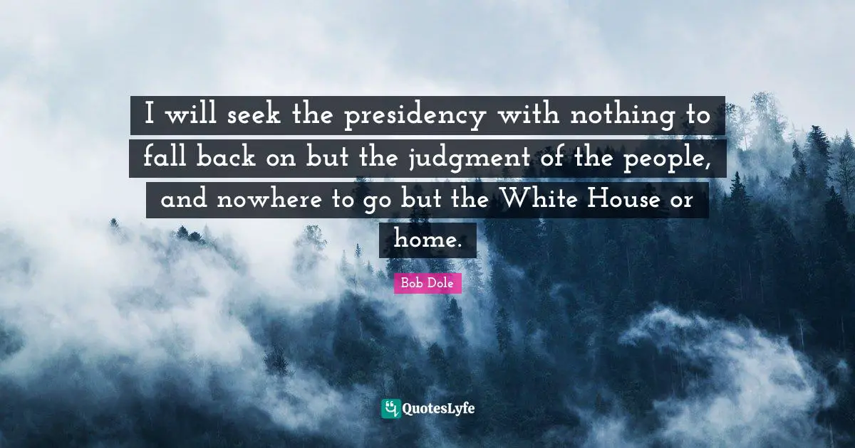 Bob Dole Quotes: "I will seek the presidency with nothing to fall back on but the judgment of the people, and nowhere to go but the White House or home."