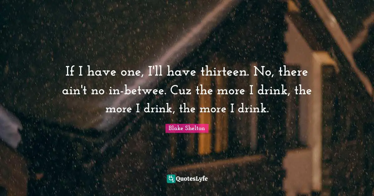 Blake Shelton Quotes: "If I have one, I'll have thirteen. No, there ain't no in-betwee. Cuz the more I drink, the more I drink, the more I drink."