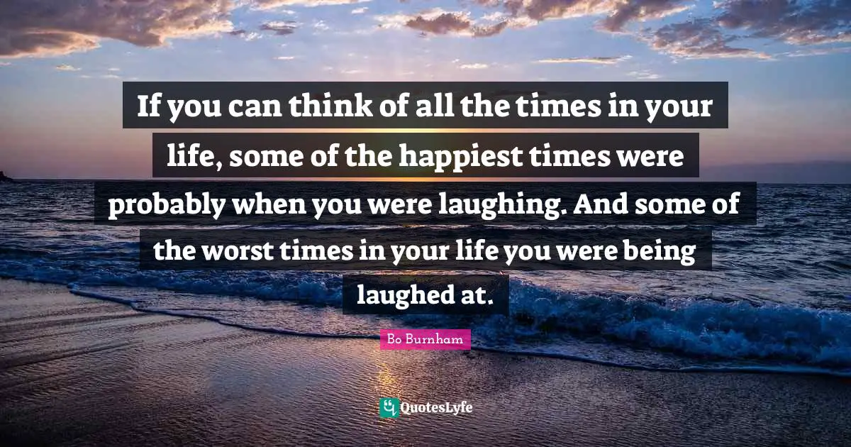 Bo Burnham Quotes: If you can think of all the times in your life, some of the happiest times were probably when you were laughing. And some of the worst times in your life you were being laughed at.