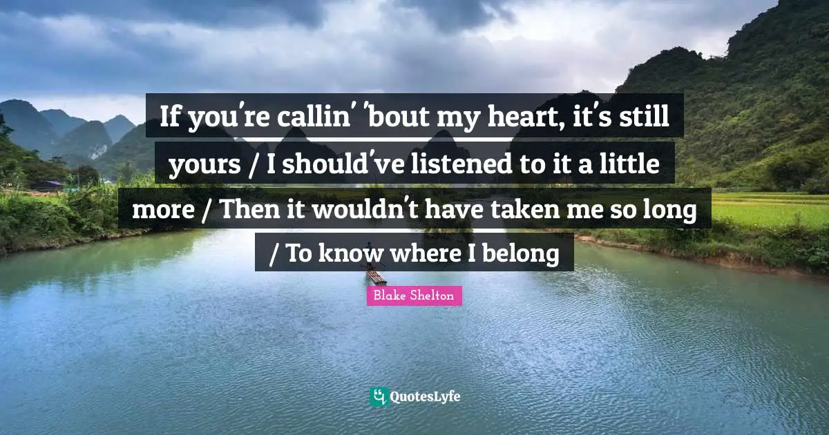 Blake Shelton Quotes: "If you're callin' 'bout my heart, it's still yours / I should've listened to it a little more / Then it wouldn't have taken me so long / To know where I belong"