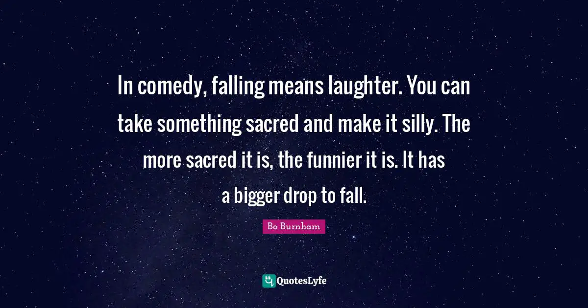 In comedy, falling means laughter. You can take something sacred and make it silly. The more sacred it is, the funnier it is. It has a bigger drop to fall.