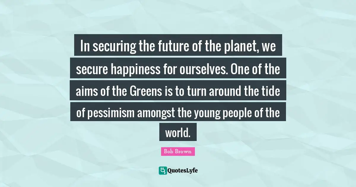 Bob Brown Quotes: "In securing the future of the planet, we secure happiness for ourselves. One of the aims of the Greens is to turn around the tide of pessimism amongst the young people of the world."
