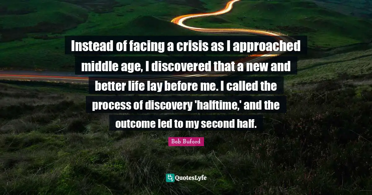 Better Life Quotes: "Instead of facing a crisis as I approached middle age, I discovered that a new and better life lay before me. I called the process of discovery 'halftime,' and the outcome led to my second half."