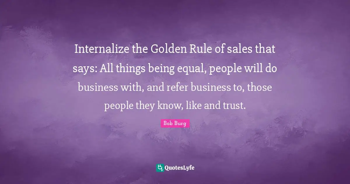 Internalize the Golden Rule of sales that says: All things being equal, people will do business with, and refer business to, those people they know, like and trust.