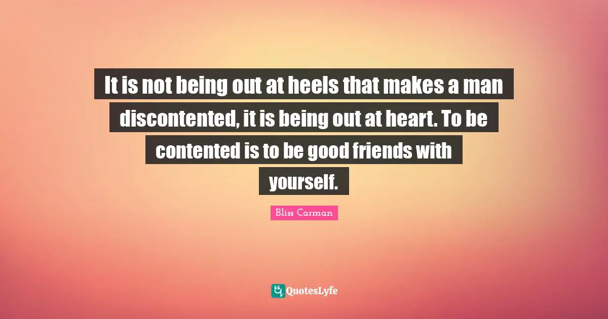 It is not being out at heels that makes a man discontented, it is being out at heart. To be contented is to be good friends with yourself.