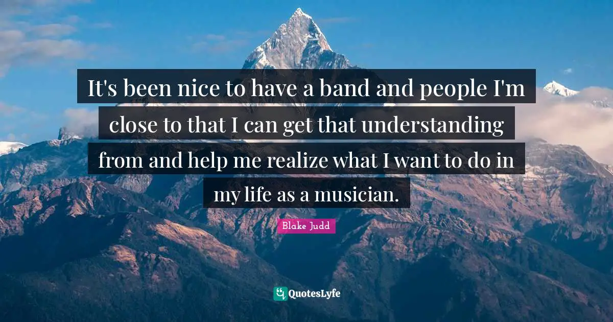 It's been nice to have a band and people I'm close to that I can get that understanding from and help me realize what I want to do in my life as a musician.