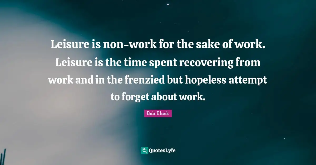 Spent Quotes: "Leisure is non-work for the sake of work. Leisure is the time spent recovering from work and in the frenzied but hopeless attempt to forget about work."