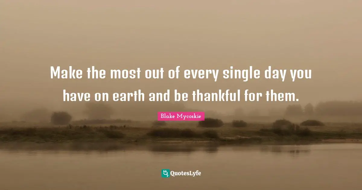 Make the most out of every single day you have on earth and be thankful for them.
