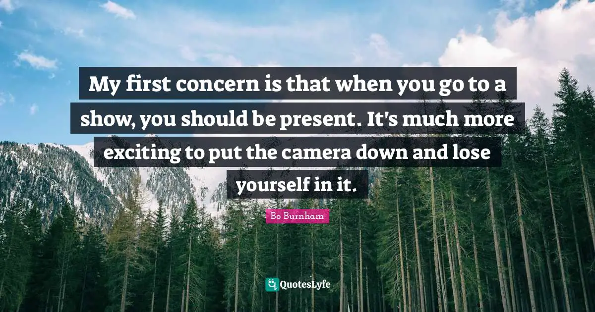 My first concern is that when you go to a show, you should be present. It's much more exciting to put the camera down and lose yourself in it.