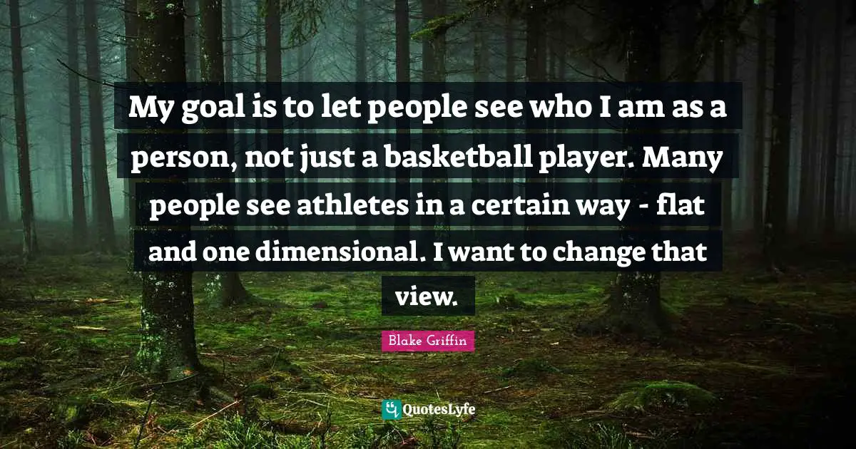 My goal is to let people see who I am as a person, not just a basketball player. Many people see athletes in a certain way - flat and one dimensional. I want to change that view.