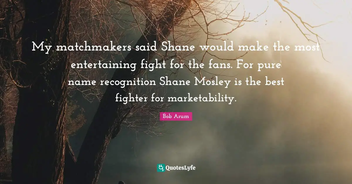 My matchmakers said Shane would make the most entertaining fight for the fans. For pure name recognition Shane Mosley is the best fighter for marketability.