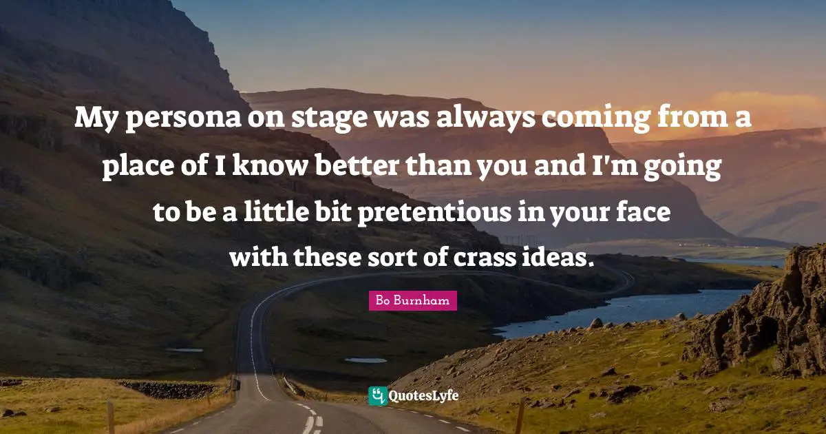 Bo Burnham Quotes: My persona on stage was always coming from a place of I know better than you and I'm going to be a little bit pretentious in your face with these sort of crass ideas.