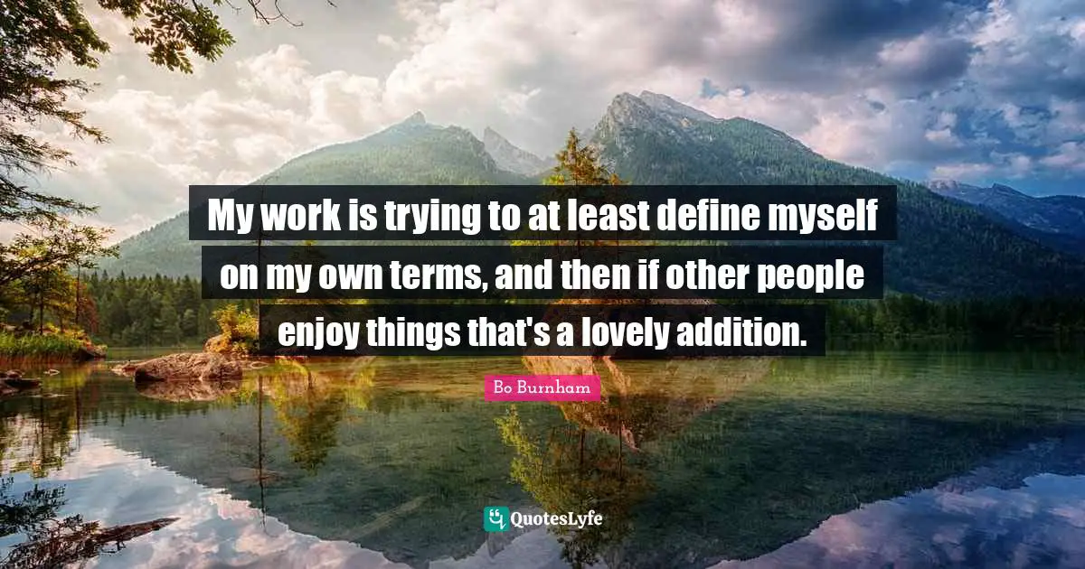 My work is trying to at least define myself on my own terms, and then if other people enjoy things that's a lovely addition.