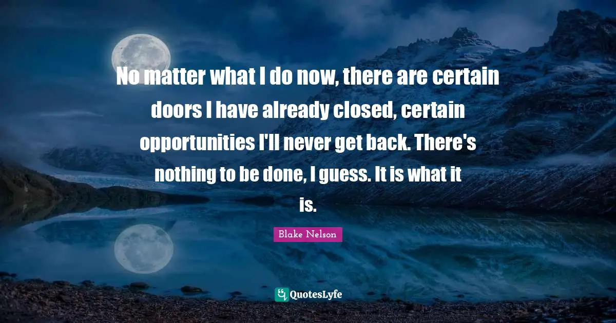 No matter what I do now, there are certain doors I have already closed, certain opportunities I'll never get back. There's nothing to be done, I guess. It is what it is.