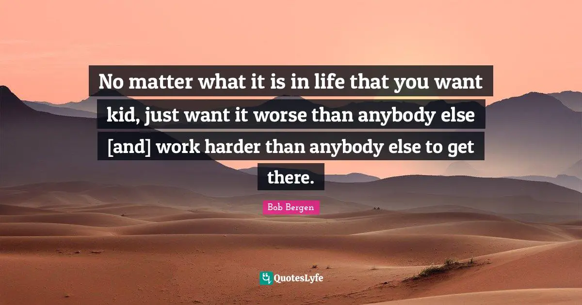 No matter what it is in life that you want kid, just want it worse than anybody else [and] work harder than anybody else to get there.