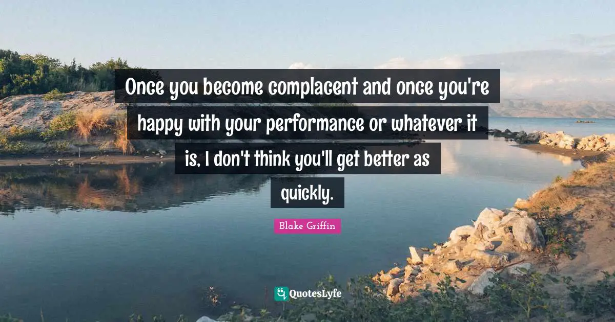 Once you become complacent and once you're happy with your performance or whatever it is, I don't think you'll get better as quickly.